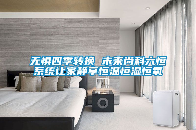 無懼四季轉換 未來尚科六恒系統(tǒng)讓家靜享恒溫恒濕恒氧